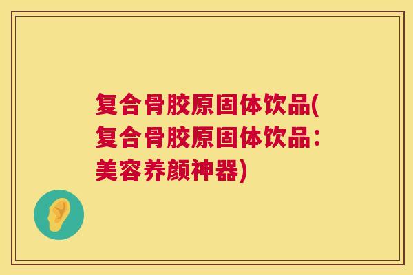 复合骨胶原固体饮品(复合骨胶原固体饮品：美容养颜神器)