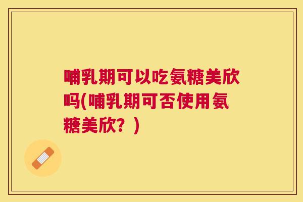 哺乳期可以吃氨糖美欣吗(哺乳期可否使用氨糖美欣？)