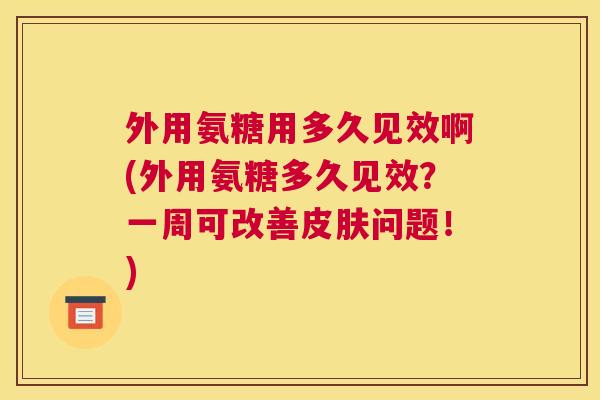 外用氨糖用多久见效啊(外用氨糖多久见效？一周可改善皮肤问题！)