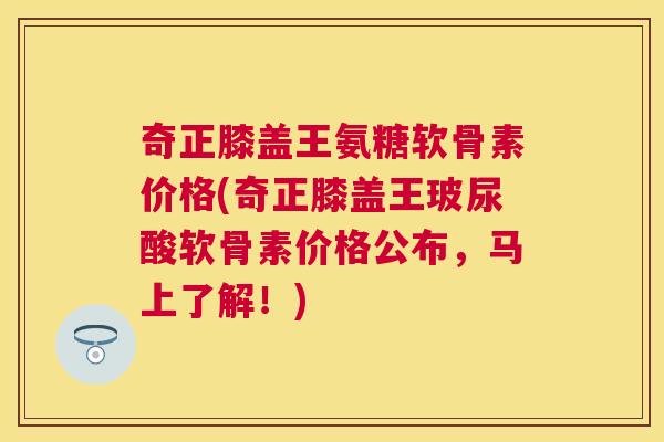 奇正膝盖王氨糖软骨素价格(奇正膝盖王玻尿酸软骨素价格公布，马上了解！)