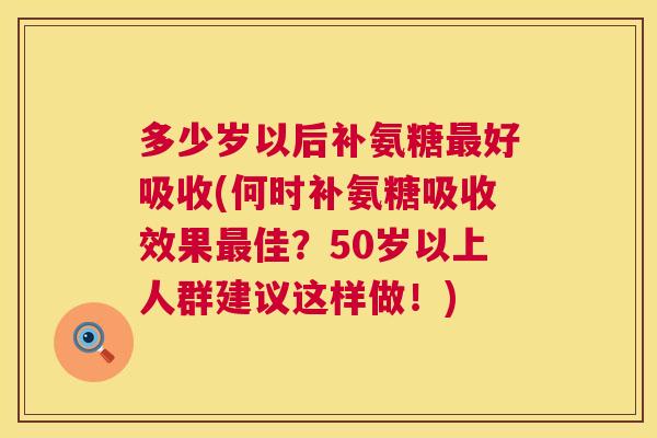 多少岁以后补氨糖最好吸收(何时补氨糖吸收效果最佳？50岁以上人群建议这样做！)