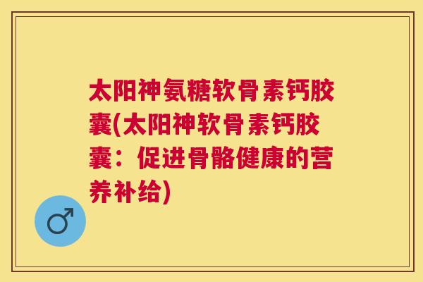 太阳神氨糖软骨素钙胶囊(太阳神软骨素钙胶囊：促进骨骼健康的营养补给)