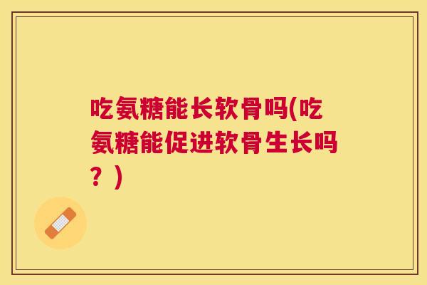 吃氨糖能长软骨吗(吃氨糖能促进软骨生长吗？)