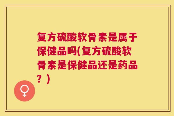 复方硫酸软骨素是属于保健品吗(复方硫酸软骨素是保健品还是药品？)