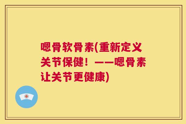 嗯骨软骨素(重新定义关节保健！——嗯骨素让关节更健康)