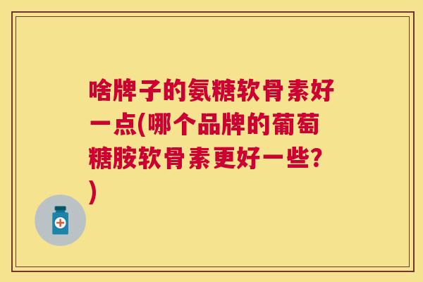 啥牌子的氨糖软骨素好一点(哪个品牌的葡萄糖胺软骨素更好一些？)