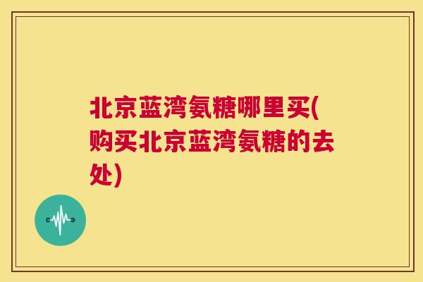 北京蓝湾氨糖哪里买(购买北京蓝湾氨糖的去处)