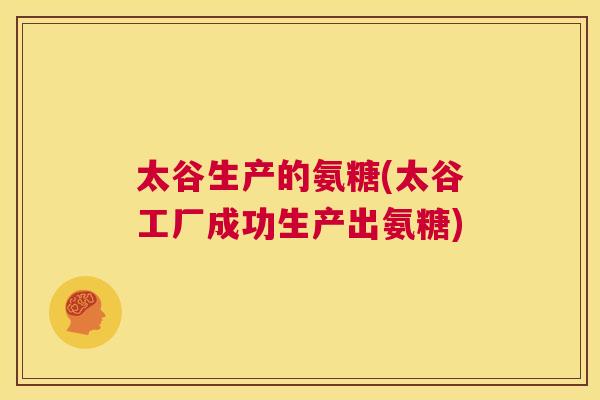 太谷生产的氨糖(太谷工厂成功生产出氨糖)
