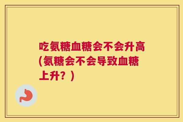 吃氨糖血糖会不会升高(氨糖会不会导致血糖上升？)