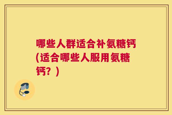 哪些人群适合补氨糖钙(适合哪些人服用氨糖钙？)