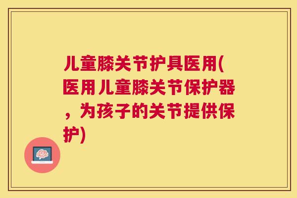 儿童膝关节护具医用(医用儿童膝关节保护器,为孩子的关节提供保护)