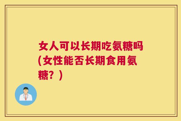 女人可以长期吃氨糖吗(女性能否长期食用氨糖？)