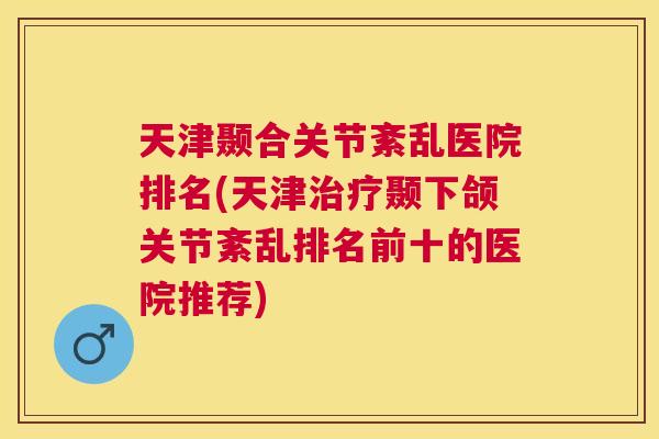 天津颞合关节紊乱医院排名(天津治疗颞下颌关节紊乱排名前十的医院推荐)