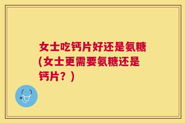 女士吃钙片好还是氨糖(女士更需要氨糖还是钙片？)