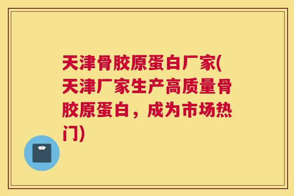 天津骨胶原蛋白厂家(天津厂家生产高质量骨胶原蛋白，成为市场热门)