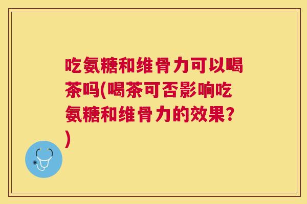 吃氨糖和维骨力可以喝茶吗(喝茶可否影响吃氨糖和维骨力的效果？)