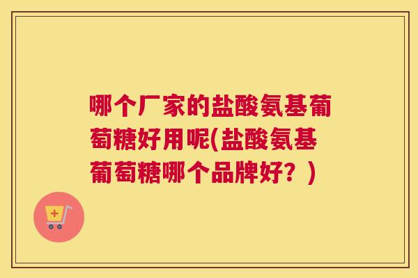 哪个厂家的盐酸氨基葡萄糖好用呢(盐酸氨基葡萄糖哪个品牌好?) 哪个厂家的盐酸氨基葡萄糖好用呢(盐酸氨基葡萄糖哪个品牌好?)
