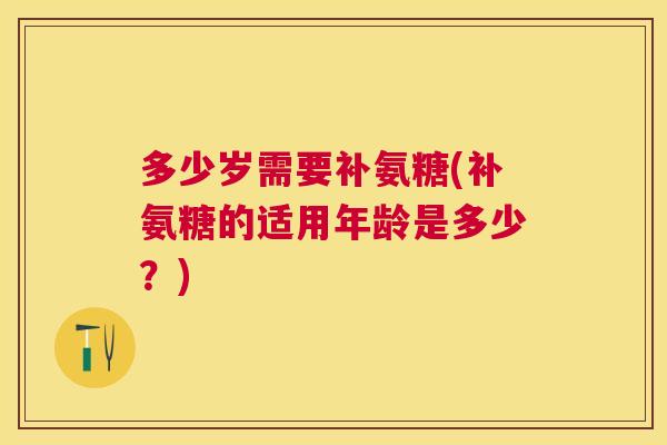 多少岁需要补氨糖(补氨糖的适用年龄是多少？)