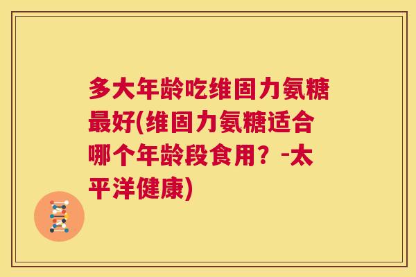 多大年龄吃维固力氨糖好(维固力氨糖适合哪个年龄段食用?-太平洋健康) 多大年龄吃维固力氨糖好(维固力氨糖适合哪个年龄段食用?-太平洋健康)