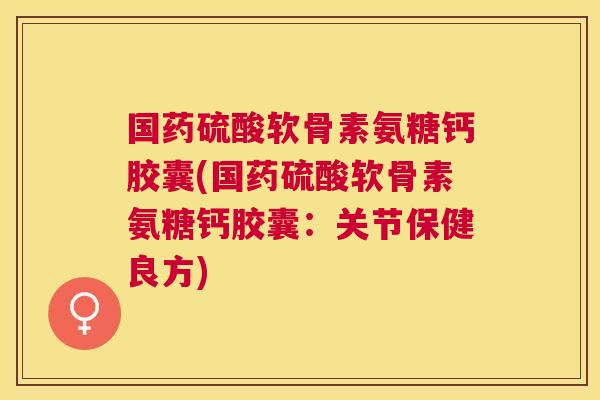 国药硫酸软骨素氨糖钙胶囊(国药硫酸软骨素氨糖钙胶囊：关节保健良方)