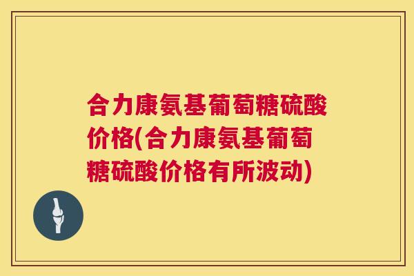 合力康氨基葡萄糖硫酸价格(合力康氨基葡萄糖硫酸价格有所波动) 合力康氨基葡萄糖硫酸价格(合力康氨基葡萄糖硫酸价格有所波动)