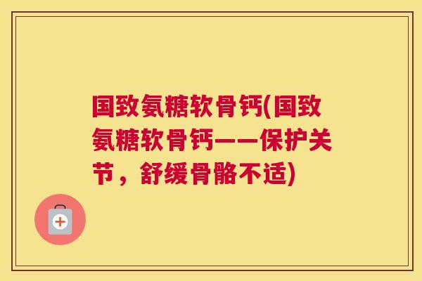 国致氨糖软骨钙(国致氨糖软骨钙——保护关节，舒缓骨骼不适)