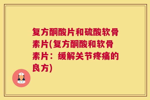 复方酮酸片和硫酸软骨素片(复方酮酸和软骨素片：缓解关节疼痛的良方)