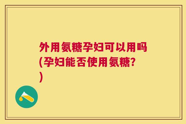 外用氨糖孕妇可以用吗(孕妇能否使用氨糖？)