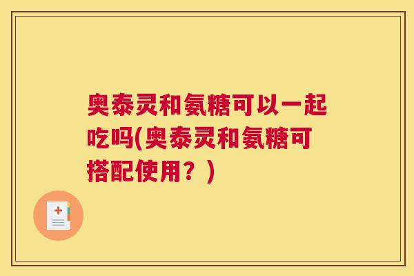 奥泰灵和氨糖可以一起吃吗(奥泰灵和氨糖可搭配使用?) 奥泰灵和氨糖可以一起吃吗(奥泰灵和氨糖可搭配使用?)