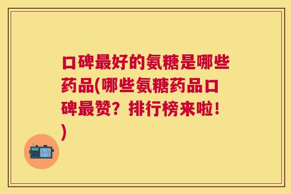 口碑最好的氨糖是哪些药品(哪些氨糖药品口碑最赞？排行榜来啦！)