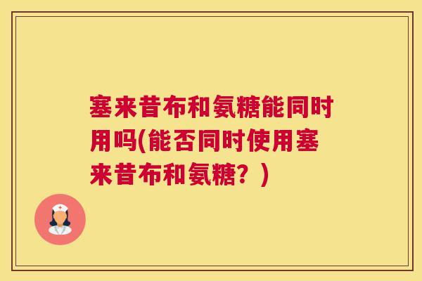 塞来昔布和氨糖能同时用吗(能否同时使用塞来昔布和氨糖？)