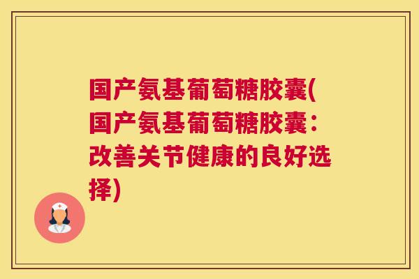 国产氨基葡萄糖胶囊(国产氨基葡萄糖胶囊：改善关节健康的良好选择)