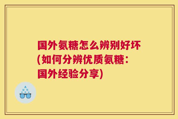 国外氨糖怎么辨别好坏(如何分辨优质氨糖：国外经验分享)