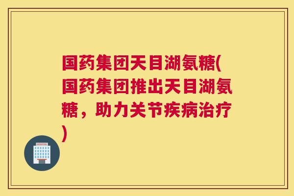 国药集团天目湖氨糖(国药集团推出天目湖氨糖，助力关节疾病治疗)