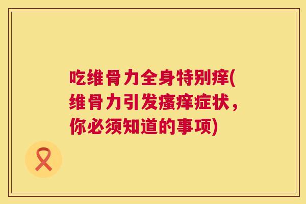 吃维骨力全身特别痒(维骨力引发症状,你必须知道的事项) 吃维骨力全身特别痒(维骨力引发症状,你必须知道的事项)