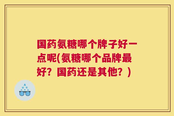 国药氨糖哪个牌子好一点呢(氨糖哪个品牌好?国药还是其他?) 国药氨糖哪个牌子好一点呢(氨糖哪个品牌好?国药还是其他?)