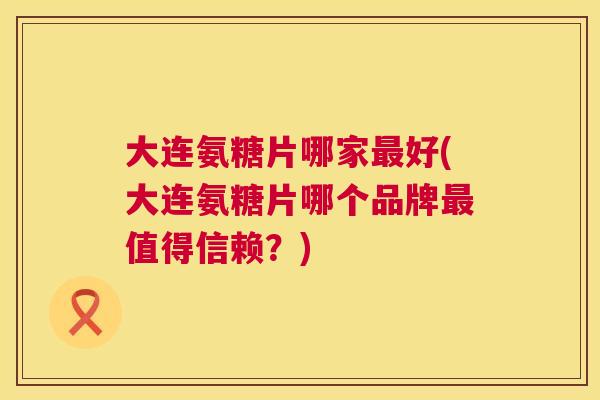 大连氨糖片哪家最好(大连氨糖片哪个品牌最值得信赖？)