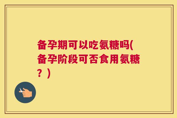 备孕期可以吃氨糖吗(备孕阶段可否食用氨糖？)