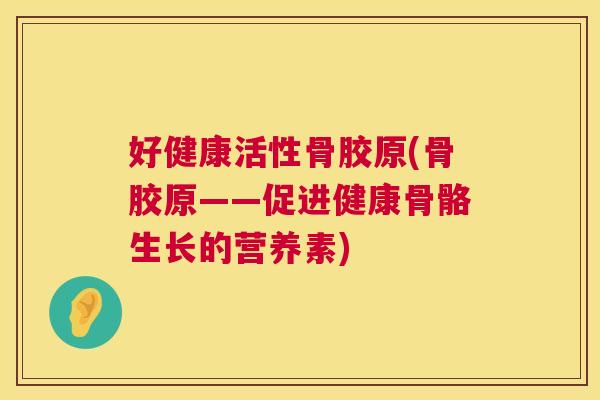 好健康活性骨胶原(骨胶原——促进健康骨骼生长的营养素)