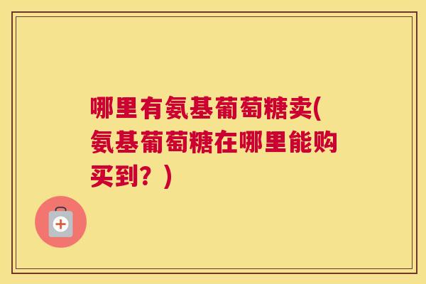 哪里有氨基葡萄糖卖(氨基葡萄糖在哪里能购买到？)
