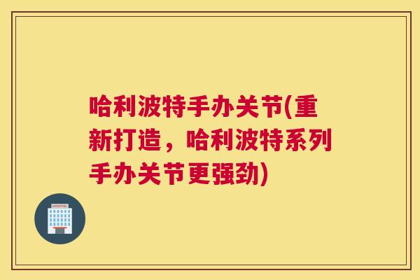 哈利波特手办关节(重新打造，哈利波特系列手办关节更强劲)