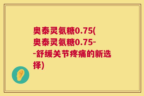 奥泰灵氨糖0.75(奥泰灵氨糖0.75--舒缓关节疼痛的新选择)