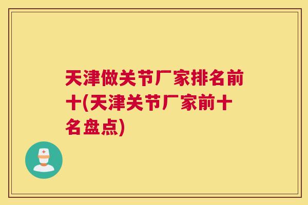 天津做关节厂家排名前十(天津关节厂家前十名盘点)