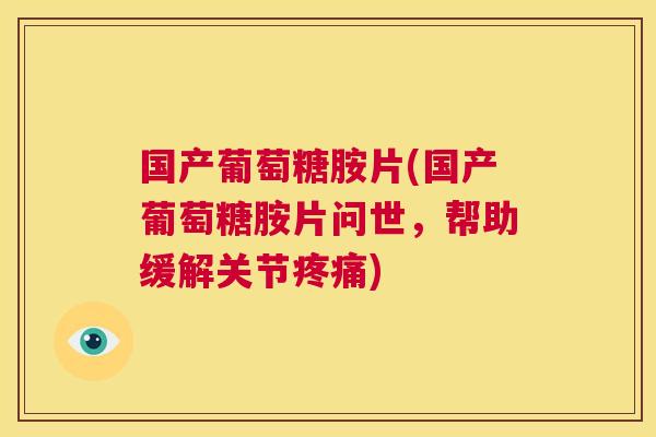 国产葡萄糖胺片(国产葡萄糖胺片问世，帮助缓解关节疼痛)