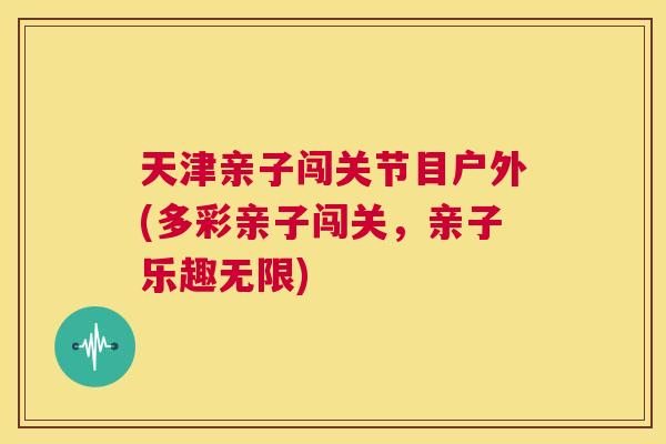 天津亲子闯关节目户外(多彩亲子闯关，亲子乐趣无限)