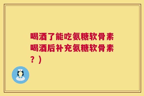 喝酒了能吃氨糖软骨素喝酒后补充氨糖软骨素?) 喝酒了能吃氨糖软骨素喝酒后补充氨糖软骨素?)