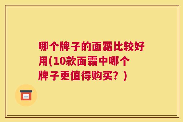 哪个牌子的面霜比较好用(10款面霜中哪个牌子更值得购买？)
