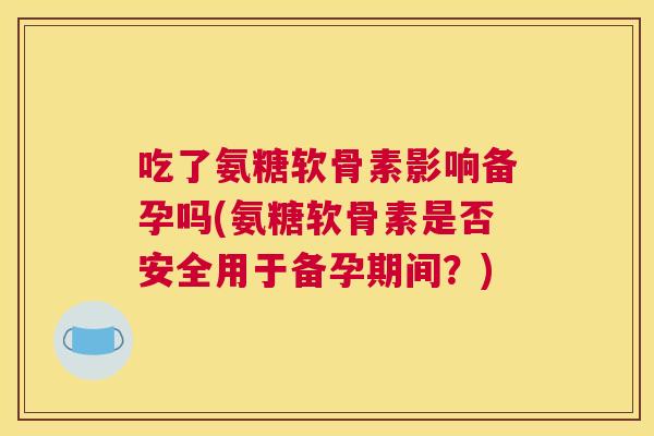 吃了氨糖软骨素影响备孕吗(氨糖软骨素是否安全用于备孕期间？)