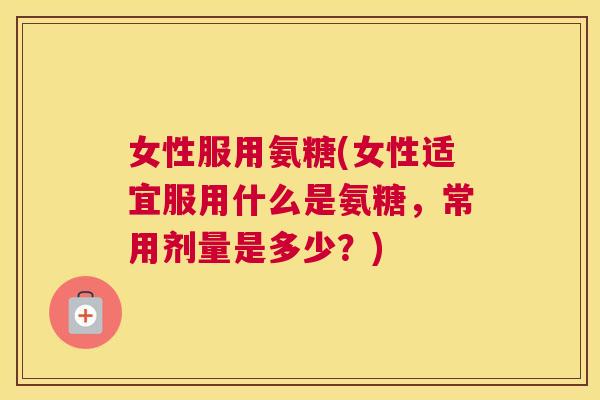 女性服用氨糖(女性适宜服用什么是氨糖，常用剂量是多少？)