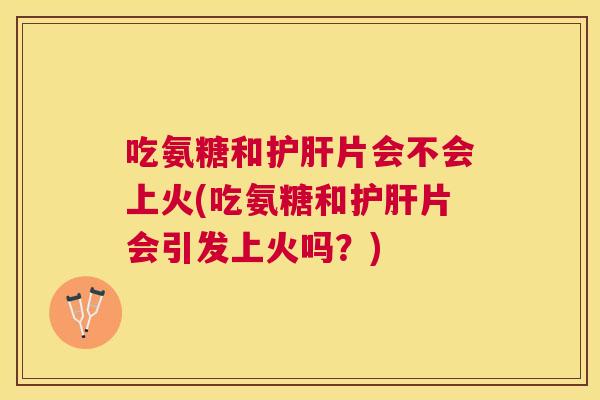 吃氨糖和护肝片会不会上火(吃氨糖和护肝片会引发上火吗？)